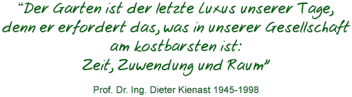 "Der Garten ist der letzte
		Luxus unserer Tage, denn er erfordert das, was in unserer
		Gesellschaft am kostbarsten ist: Zeit, Zuwendung und Raum"
		Prof. Dr. Ing. Dieter Kienast 1945-1998